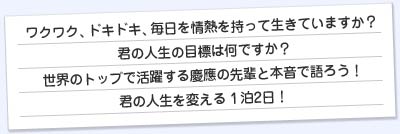 ワクワク、ドキドキ、毎日を情熱をもって生きていますか?きみの人生の目標はなんですか?
世界のトップで活躍する慶應の先輩と本音で語ろう!きみの人生を変える1泊2日!