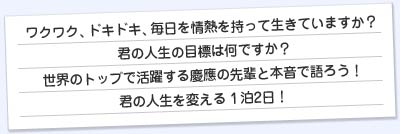 ワクワク、ドキドキ、毎日を情熱をもって生きていますか？きみの人生の目標はなんですか？
                      世界のトップで活躍する慶應の先輩と本音で語ろう！きみの人生を変える1泊2日！